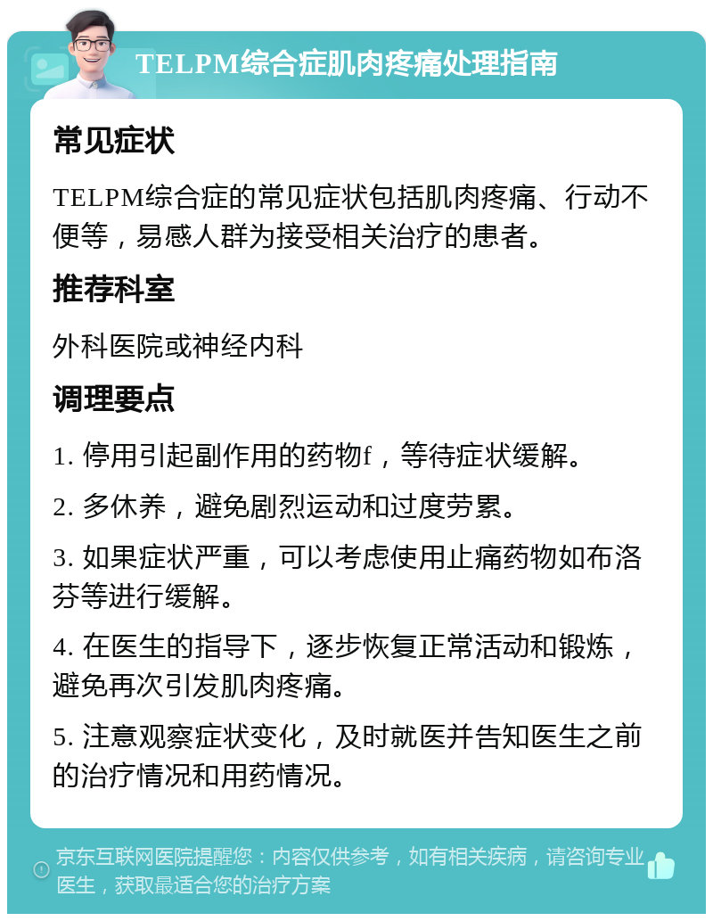 TELPM综合症肌肉疼痛处理指南 常见症状 TELPM综合症的常见症状包括肌肉疼痛、行动不便等，易感人群为接受相关治疗的患者。 推荐科室 外科医院或神经内科 调理要点 1. 停用引起副作用的药物f，等待症状缓解。 2. 多休养，避免剧烈运动和过度劳累。 3. 如果症状严重，可以考虑使用止痛药物如布洛芬等进行缓解。 4. 在医生的指导下，逐步恢复正常活动和锻炼，避免再次引发肌肉疼痛。 5. 注意观察症状变化，及时就医并告知医生之前的治疗情况和用药情况。