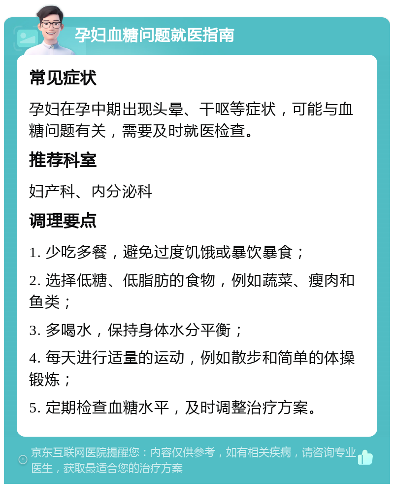 孕妇血糖问题就医指南 常见症状 孕妇在孕中期出现头晕、干呕等症状，可能与血糖问题有关，需要及时就医检查。 推荐科室 妇产科、内分泌科 调理要点 1. 少吃多餐，避免过度饥饿或暴饮暴食； 2. 选择低糖、低脂肪的食物，例如蔬菜、瘦肉和鱼类； 3. 多喝水，保持身体水分平衡； 4. 每天进行适量的运动，例如散步和简单的体操锻炼； 5. 定期检查血糖水平，及时调整治疗方案。