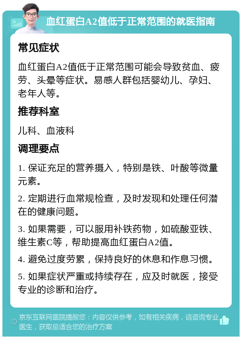 血红蛋白A2值低于正常范围的就医指南 常见症状 血红蛋白A2值低于正常范围可能会导致贫血、疲劳、头晕等症状。易感人群包括婴幼儿、孕妇、老年人等。 推荐科室 儿科、血液科 调理要点 1. 保证充足的营养摄入，特别是铁、叶酸等微量元素。 2. 定期进行血常规检查，及时发现和处理任何潜在的健康问题。 3. 如果需要，可以服用补铁药物，如硫酸亚铁、维生素C等，帮助提高血红蛋白A2值。 4. 避免过度劳累，保持良好的休息和作息习惯。 5. 如果症状严重或持续存在，应及时就医，接受专业的诊断和治疗。