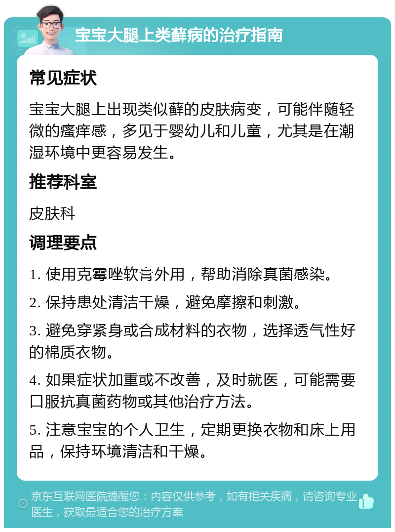 宝宝大腿上类藓病的治疗指南 常见症状 宝宝大腿上出现类似藓的皮肤病变，可能伴随轻微的瘙痒感，多见于婴幼儿和儿童，尤其是在潮湿环境中更容易发生。 推荐科室 皮肤科 调理要点 1. 使用克霉唑软膏外用，帮助消除真菌感染。 2. 保持患处清洁干燥，避免摩擦和刺激。 3. 避免穿紧身或合成材料的衣物，选择透气性好的棉质衣物。 4. 如果症状加重或不改善，及时就医，可能需要口服抗真菌药物或其他治疗方法。 5. 注意宝宝的个人卫生，定期更换衣物和床上用品，保持环境清洁和干燥。