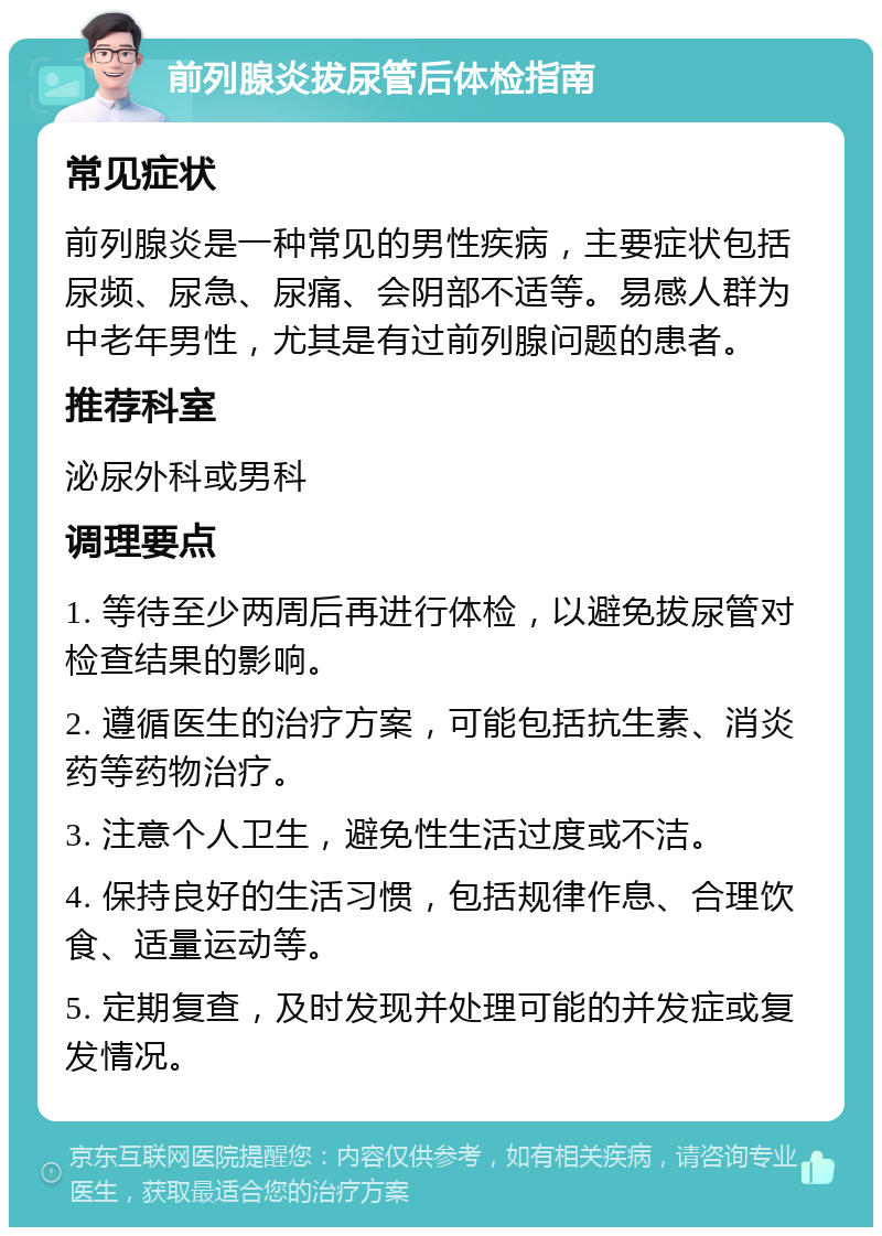 前列腺炎拔尿管后体检指南 常见症状 前列腺炎是一种常见的男性疾病，主要症状包括尿频、尿急、尿痛、会阴部不适等。易感人群为中老年男性，尤其是有过前列腺问题的患者。 推荐科室 泌尿外科或男科 调理要点 1. 等待至少两周后再进行体检，以避免拔尿管对检查结果的影响。 2. 遵循医生的治疗方案，可能包括抗生素、消炎药等药物治疗。 3. 注意个人卫生，避免性生活过度或不洁。 4. 保持良好的生活习惯，包括规律作息、合理饮食、适量运动等。 5. 定期复查，及时发现并处理可能的并发症或复发情况。