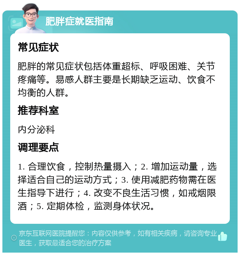 肥胖症就医指南 常见症状 肥胖的常见症状包括体重超标、呼吸困难、关节疼痛等。易感人群主要是长期缺乏运动、饮食不均衡的人群。 推荐科室 内分泌科 调理要点 1. 合理饮食，控制热量摄入；2. 增加运动量，选择适合自己的运动方式；3. 使用减肥药物需在医生指导下进行；4. 改变不良生活习惯，如戒烟限酒；5. 定期体检，监测身体状况。