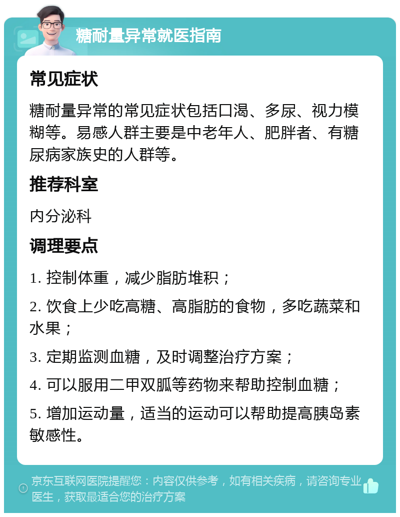 糖耐量异常就医指南 常见症状 糖耐量异常的常见症状包括口渴、多尿、视力模糊等。易感人群主要是中老年人、肥胖者、有糖尿病家族史的人群等。 推荐科室 内分泌科 调理要点 1. 控制体重，减少脂肪堆积； 2. 饮食上少吃高糖、高脂肪的食物，多吃蔬菜和水果； 3. 定期监测血糖，及时调整治疗方案； 4. 可以服用二甲双胍等药物来帮助控制血糖； 5. 增加运动量，适当的运动可以帮助提高胰岛素敏感性。