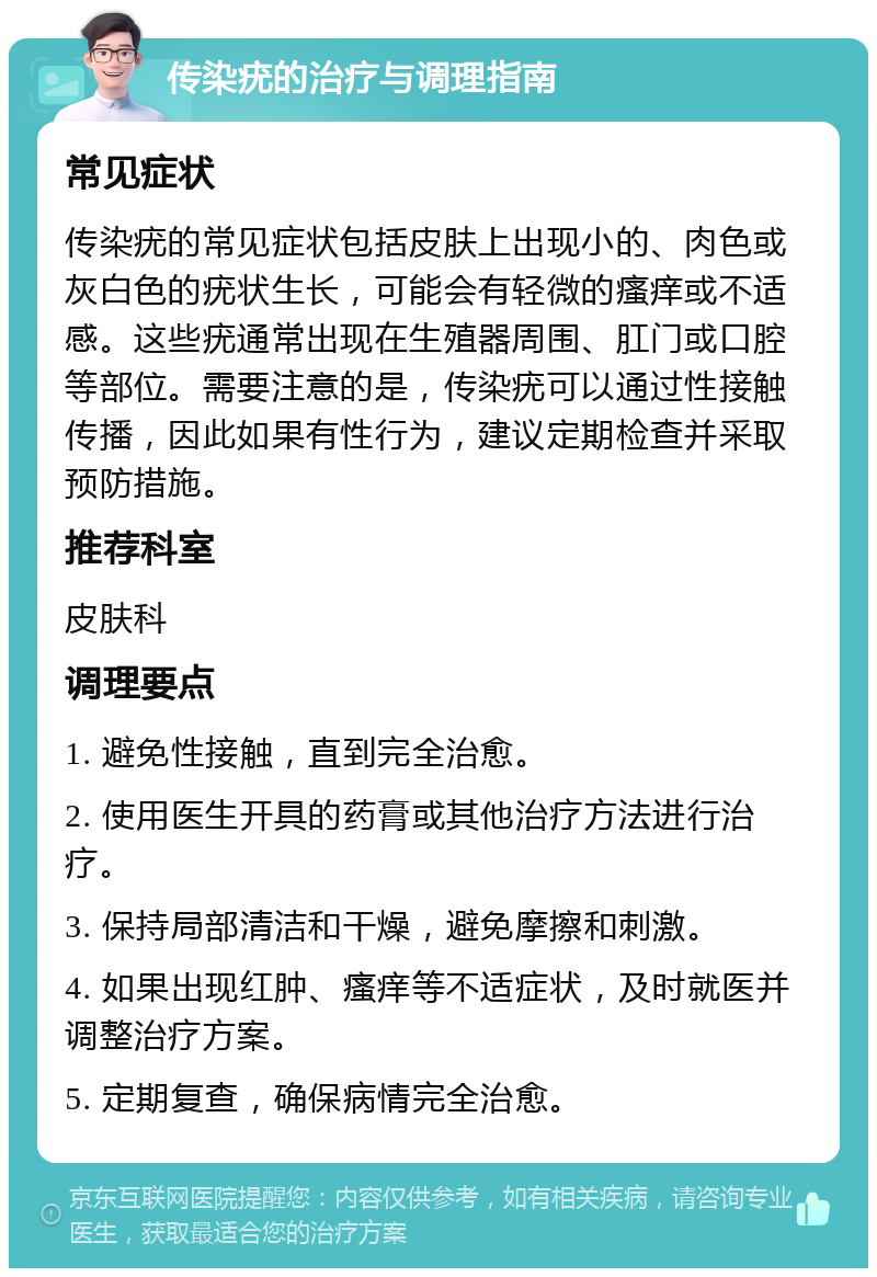 传染疣的治疗与调理指南 常见症状 传染疣的常见症状包括皮肤上出现小的、肉色或灰白色的疣状生长，可能会有轻微的瘙痒或不适感。这些疣通常出现在生殖器周围、肛门或口腔等部位。需要注意的是，传染疣可以通过性接触传播，因此如果有性行为，建议定期检查并采取预防措施。 推荐科室 皮肤科 调理要点 1. 避免性接触，直到完全治愈。 2. 使用医生开具的药膏或其他治疗方法进行治疗。 3. 保持局部清洁和干燥，避免摩擦和刺激。 4. 如果出现红肿、瘙痒等不适症状，及时就医并调整治疗方案。 5. 定期复查，确保病情完全治愈。