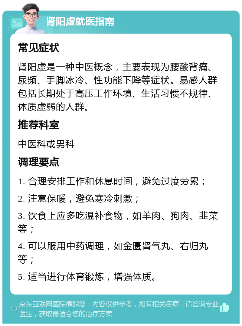 肾阳虚就医指南 常见症状 肾阳虚是一种中医概念，主要表现为腰酸背痛、尿频、手脚冰冷、性功能下降等症状。易感人群包括长期处于高压工作环境、生活习惯不规律、体质虚弱的人群。 推荐科室 中医科或男科 调理要点 1. 合理安排工作和休息时间，避免过度劳累； 2. 注意保暖，避免寒冷刺激； 3. 饮食上应多吃温补食物，如羊肉、狗肉、韭菜等； 4. 可以服用中药调理，如金匮肾气丸、右归丸等； 5. 适当进行体育锻炼，增强体质。