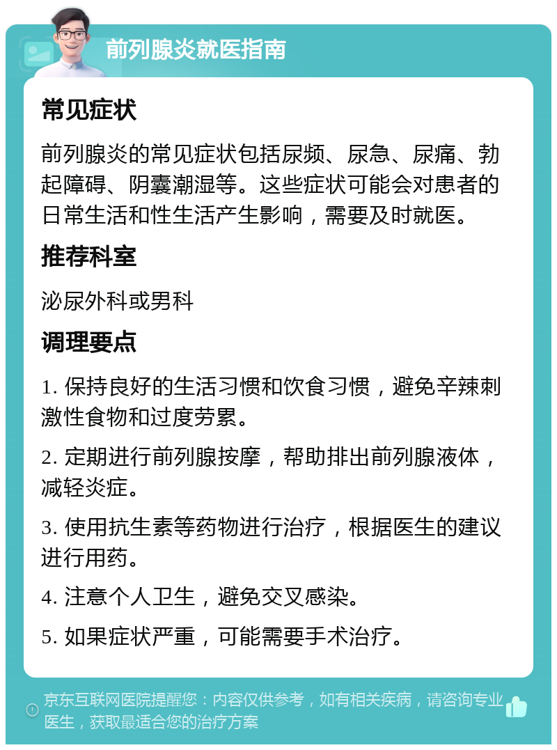 前列腺炎就医指南 常见症状 前列腺炎的常见症状包括尿频、尿急、尿痛、勃起障碍、阴囊潮湿等。这些症状可能会对患者的日常生活和性生活产生影响，需要及时就医。 推荐科室 泌尿外科或男科 调理要点 1. 保持良好的生活习惯和饮食习惯，避免辛辣刺激性食物和过度劳累。 2. 定期进行前列腺按摩，帮助排出前列腺液体，减轻炎症。 3. 使用抗生素等药物进行治疗，根据医生的建议进行用药。 4. 注意个人卫生，避免交叉感染。 5. 如果症状严重，可能需要手术治疗。