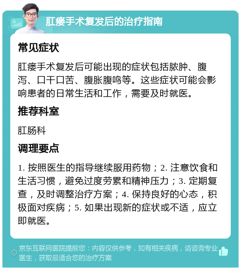 肛瘘手术复发后的治疗指南 常见症状 肛瘘手术复发后可能出现的症状包括脓肿、腹泻、口干口苦、腹胀腹鸣等。这些症状可能会影响患者的日常生活和工作，需要及时就医。 推荐科室 肛肠科 调理要点 1. 按照医生的指导继续服用药物；2. 注意饮食和生活习惯，避免过度劳累和精神压力；3. 定期复查，及时调整治疗方案；4. 保持良好的心态，积极面对疾病；5. 如果出现新的症状或不适，应立即就医。