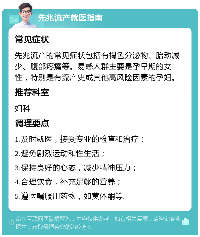 先兆流产就医指南 常见症状 先兆流产的常见症状包括有褐色分泌物、胎动减少、腹部疼痛等。易感人群主要是孕早期的女性，特别是有流产史或其他高风险因素的孕妇。 推荐科室 妇科 调理要点 1.及时就医，接受专业的检查和治疗； 2.避免剧烈运动和性生活； 3.保持良好的心态，减少精神压力； 4.合理饮食，补充足够的营养； 5.遵医嘱服用药物，如黄体酮等。