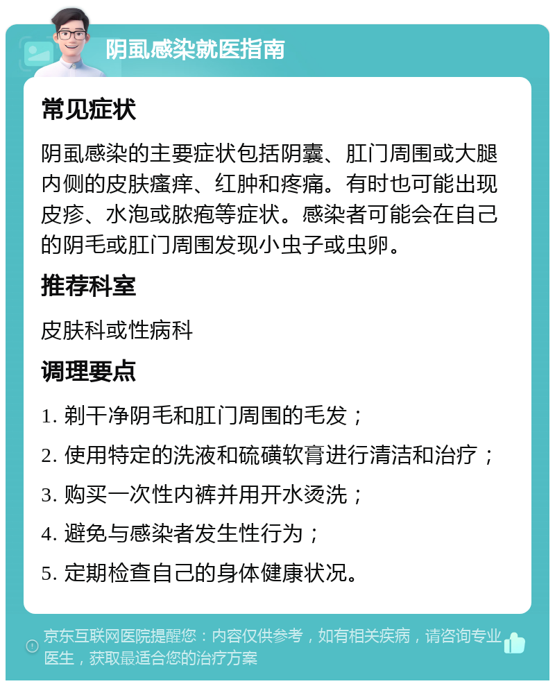 阴虱感染就医指南 常见症状 阴虱感染的主要症状包括阴囊、肛门周围或大腿内侧的皮肤瘙痒、红肿和疼痛。有时也可能出现皮疹、水泡或脓疱等症状。感染者可能会在自己的阴毛或肛门周围发现小虫子或虫卵。 推荐科室 皮肤科或性病科 调理要点 1. 剃干净阴毛和肛门周围的毛发； 2. 使用特定的洗液和硫磺软膏进行清洁和治疗； 3. 购买一次性内裤并用开水烫洗； 4. 避免与感染者发生性行为； 5. 定期检查自己的身体健康状况。