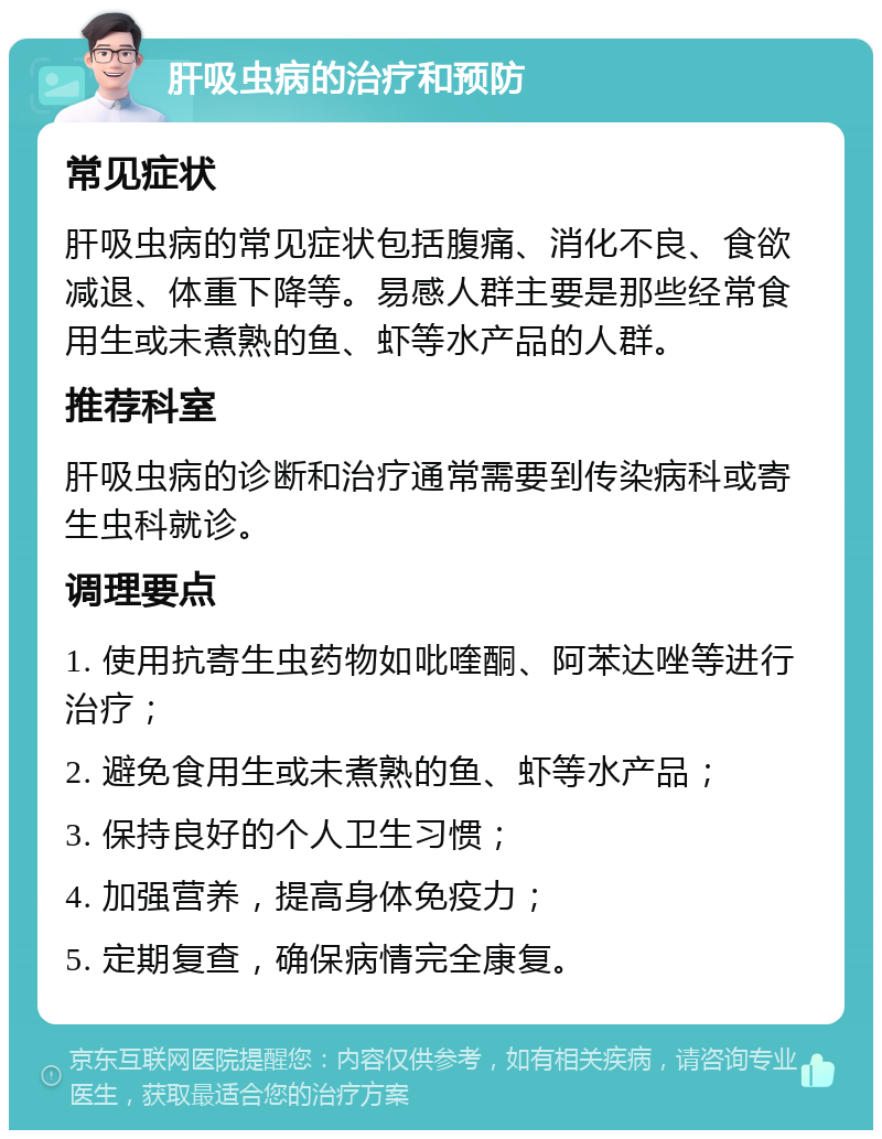 肝吸虫病的治疗和预防 常见症状 肝吸虫病的常见症状包括腹痛、消化不良、食欲减退、体重下降等。易感人群主要是那些经常食用生或未煮熟的鱼、虾等水产品的人群。 推荐科室 肝吸虫病的诊断和治疗通常需要到传染病科或寄生虫科就诊。 调理要点 1. 使用抗寄生虫药物如吡喹酮、阿苯达唑等进行治疗； 2. 避免食用生或未煮熟的鱼、虾等水产品； 3. 保持良好的个人卫生习惯； 4. 加强营养，提高身体免疫力； 5. 定期复查，确保病情完全康复。