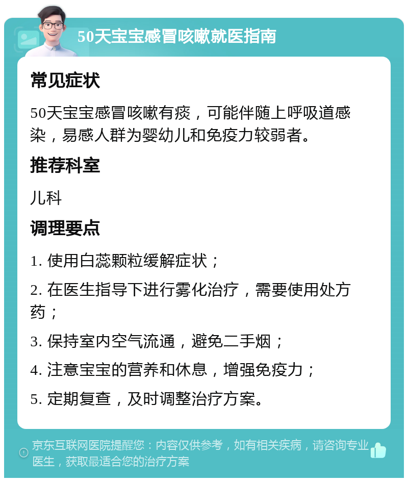 50天宝宝感冒咳嗽就医指南 常见症状 50天宝宝感冒咳嗽有痰，可能伴随上呼吸道感染，易感人群为婴幼儿和免疫力较弱者。 推荐科室 儿科 调理要点 1. 使用白蕊颗粒缓解症状； 2. 在医生指导下进行雾化治疗，需要使用处方药； 3. 保持室内空气流通，避免二手烟； 4. 注意宝宝的营养和休息，增强免疫力； 5. 定期复查，及时调整治疗方案。