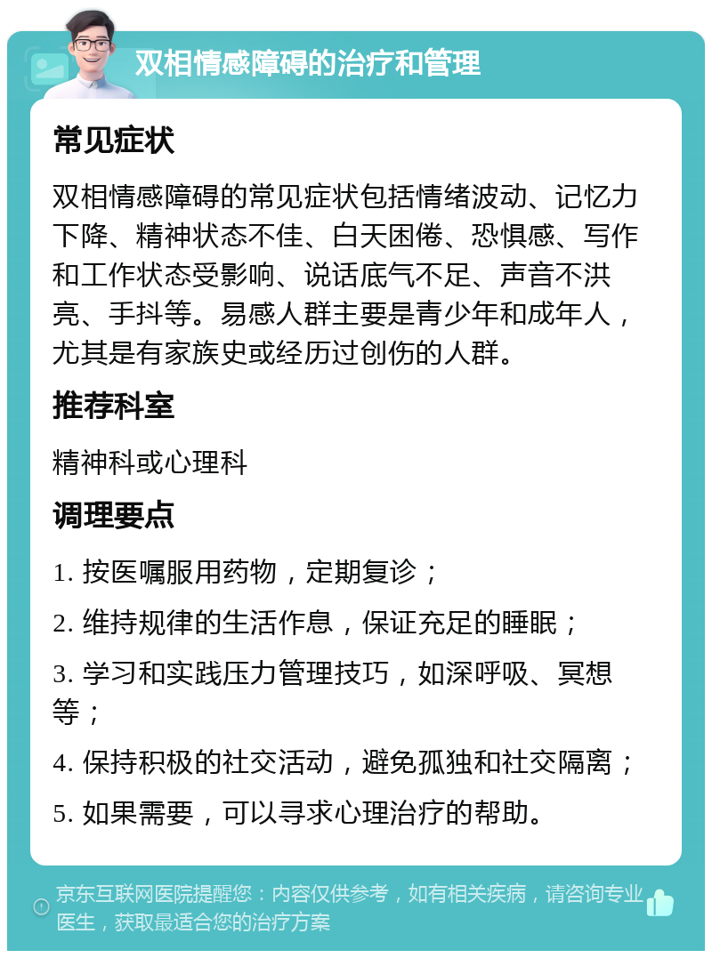 双相情感障碍的治疗和管理 常见症状 双相情感障碍的常见症状包括情绪波动、记忆力下降、精神状态不佳、白天困倦、恐惧感、写作和工作状态受影响、说话底气不足、声音不洪亮、手抖等。易感人群主要是青少年和成年人，尤其是有家族史或经历过创伤的人群。 推荐科室 精神科或心理科 调理要点 1. 按医嘱服用药物，定期复诊； 2. 维持规律的生活作息，保证充足的睡眠； 3. 学习和实践压力管理技巧，如深呼吸、冥想等； 4. 保持积极的社交活动，避免孤独和社交隔离； 5. 如果需要，可以寻求心理治疗的帮助。