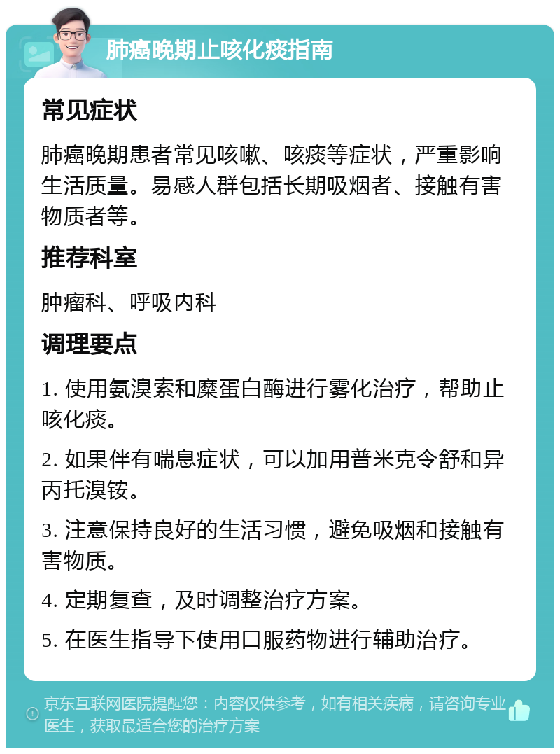 肺癌晚期止咳化痰指南 常见症状 肺癌晚期患者常见咳嗽、咳痰等症状，严重影响生活质量。易感人群包括长期吸烟者、接触有害物质者等。 推荐科室 肿瘤科、呼吸内科 调理要点 1. 使用氨溴索和糜蛋白酶进行雾化治疗，帮助止咳化痰。 2. 如果伴有喘息症状，可以加用普米克令舒和异丙托溴铵。 3. 注意保持良好的生活习惯，避免吸烟和接触有害物质。 4. 定期复查，及时调整治疗方案。 5. 在医生指导下使用口服药物进行辅助治疗。