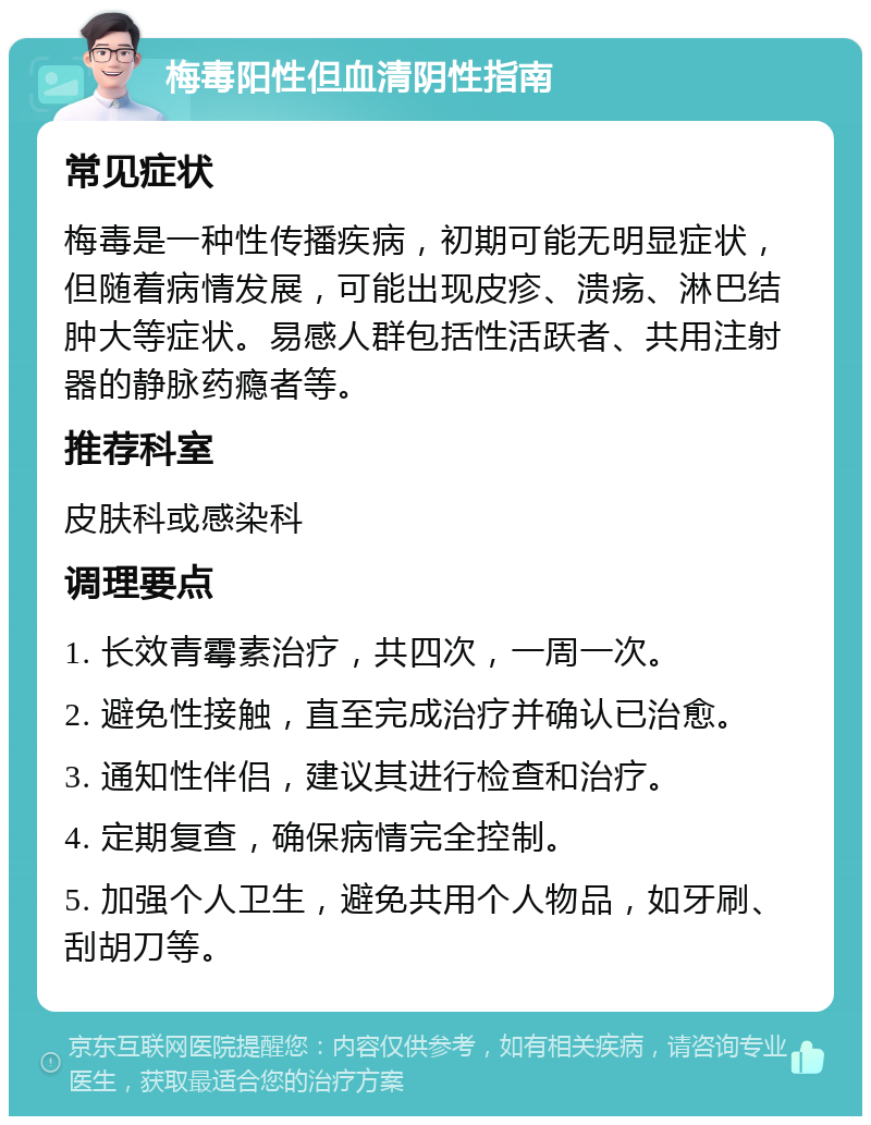 梅毒阳性但血清阴性指南 常见症状 梅毒是一种性传播疾病，初期可能无明显症状，但随着病情发展，可能出现皮疹、溃疡、淋巴结肿大等症状。易感人群包括性活跃者、共用注射器的静脉药瘾者等。 推荐科室 皮肤科或感染科 调理要点 1. 长效青霉素治疗，共四次，一周一次。 2. 避免性接触，直至完成治疗并确认已治愈。 3. 通知性伴侣，建议其进行检查和治疗。 4. 定期复查，确保病情完全控制。 5. 加强个人卫生，避免共用个人物品，如牙刷、刮胡刀等。