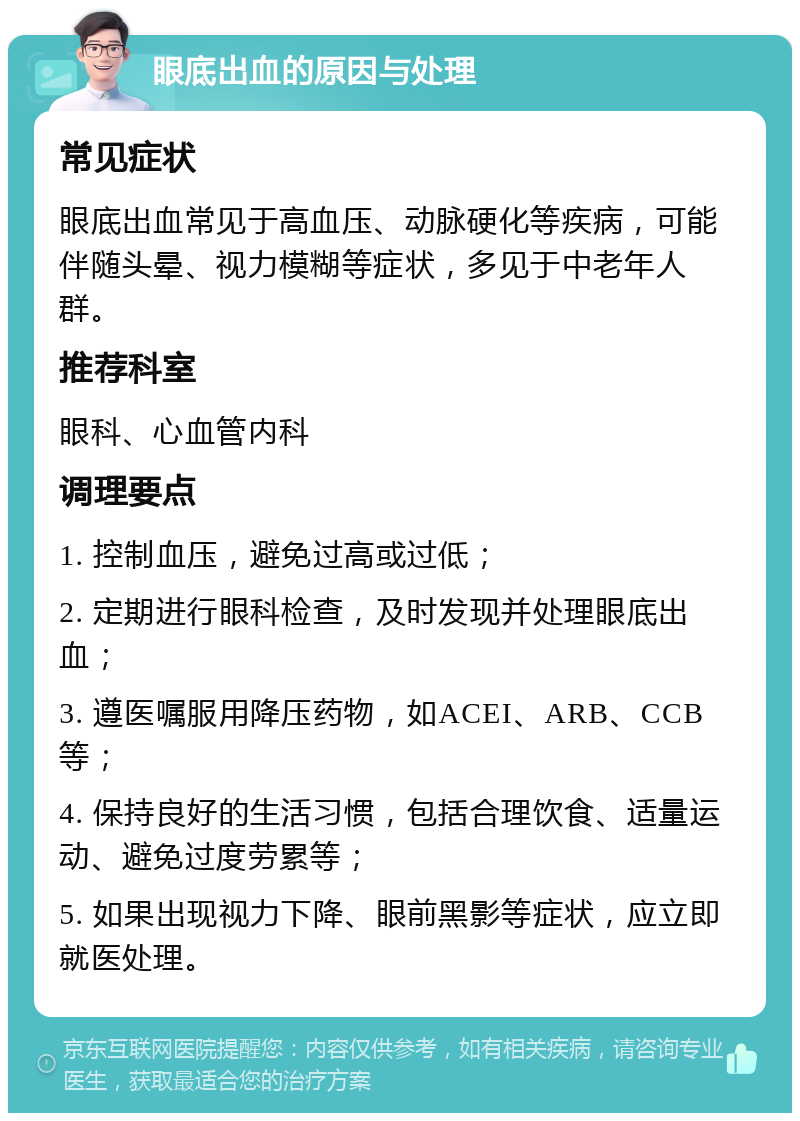 眼底出血的原因与处理 常见症状 眼底出血常见于高血压、动脉硬化等疾病，可能伴随头晕、视力模糊等症状，多见于中老年人群。 推荐科室 眼科、心血管内科 调理要点 1. 控制血压，避免过高或过低； 2. 定期进行眼科检查，及时发现并处理眼底出血； 3. 遵医嘱服用降压药物，如ACEI、ARB、CCB等； 4. 保持良好的生活习惯，包括合理饮食、适量运动、避免过度劳累等； 5. 如果出现视力下降、眼前黑影等症状，应立即就医处理。