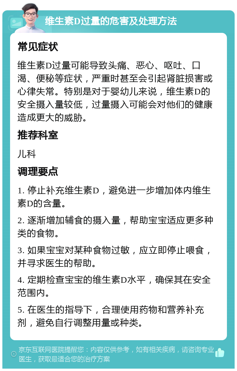 维生素D过量的危害及处理方法 常见症状 维生素D过量可能导致头痛、恶心、呕吐、口渴、便秘等症状，严重时甚至会引起肾脏损害或心律失常。特别是对于婴幼儿来说，维生素D的安全摄入量较低，过量摄入可能会对他们的健康造成更大的威胁。 推荐科室 儿科 调理要点 1. 停止补充维生素D，避免进一步增加体内维生素D的含量。 2. 逐渐增加辅食的摄入量，帮助宝宝适应更多种类的食物。 3. 如果宝宝对某种食物过敏，应立即停止喂食，并寻求医生的帮助。 4. 定期检查宝宝的维生素D水平，确保其在安全范围内。 5. 在医生的指导下，合理使用药物和营养补充剂，避免自行调整用量或种类。