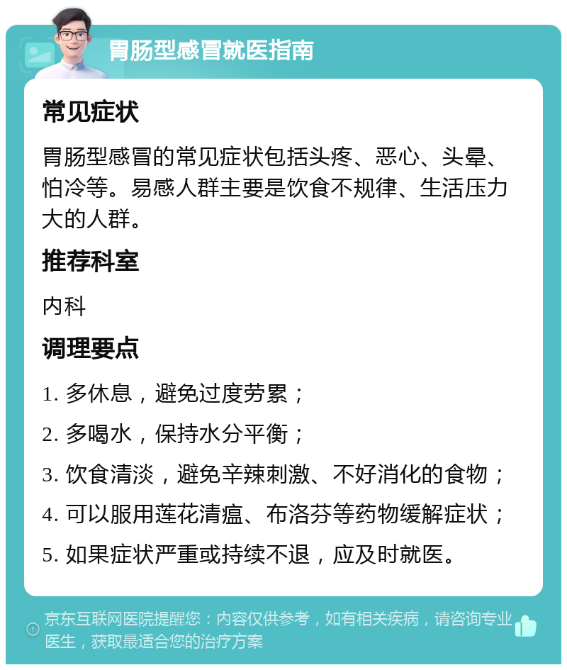 胃肠型感冒就医指南 常见症状 胃肠型感冒的常见症状包括头疼、恶心、头晕、怕冷等。易感人群主要是饮食不规律、生活压力大的人群。 推荐科室 内科 调理要点 1. 多休息，避免过度劳累； 2. 多喝水，保持水分平衡； 3. 饮食清淡，避免辛辣刺激、不好消化的食物； 4. 可以服用莲花清瘟、布洛芬等药物缓解症状； 5. 如果症状严重或持续不退，应及时就医。