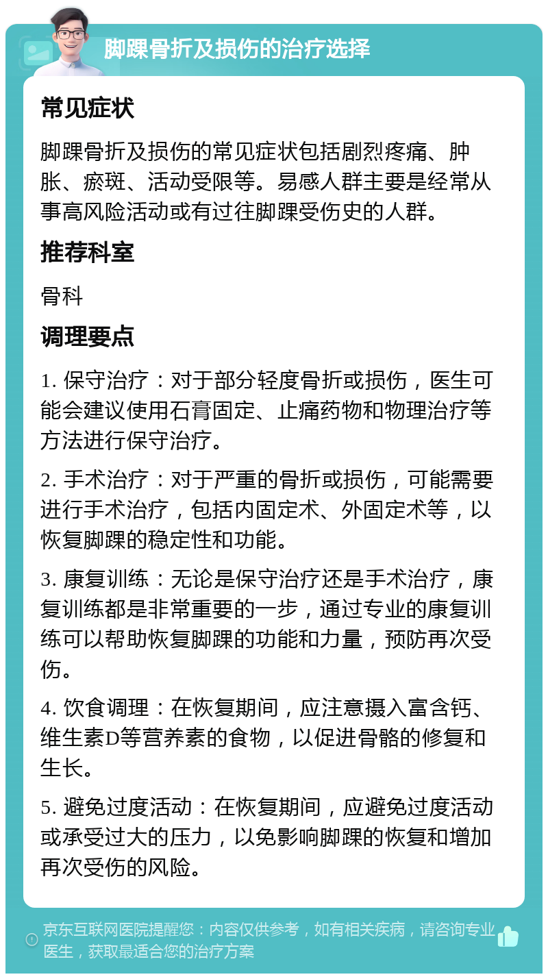 脚踝骨折及损伤的治疗选择 常见症状 脚踝骨折及损伤的常见症状包括剧烈疼痛、肿胀、瘀斑、活动受限等。易感人群主要是经常从事高风险活动或有过往脚踝受伤史的人群。 推荐科室 骨科 调理要点 1. 保守治疗：对于部分轻度骨折或损伤，医生可能会建议使用石膏固定、止痛药物和物理治疗等方法进行保守治疗。 2. 手术治疗：对于严重的骨折或损伤，可能需要进行手术治疗，包括内固定术、外固定术等，以恢复脚踝的稳定性和功能。 3. 康复训练：无论是保守治疗还是手术治疗，康复训练都是非常重要的一步，通过专业的康复训练可以帮助恢复脚踝的功能和力量，预防再次受伤。 4. 饮食调理：在恢复期间，应注意摄入富含钙、维生素D等营养素的食物，以促进骨骼的修复和生长。 5. 避免过度活动：在恢复期间，应避免过度活动或承受过大的压力，以免影响脚踝的恢复和增加再次受伤的风险。