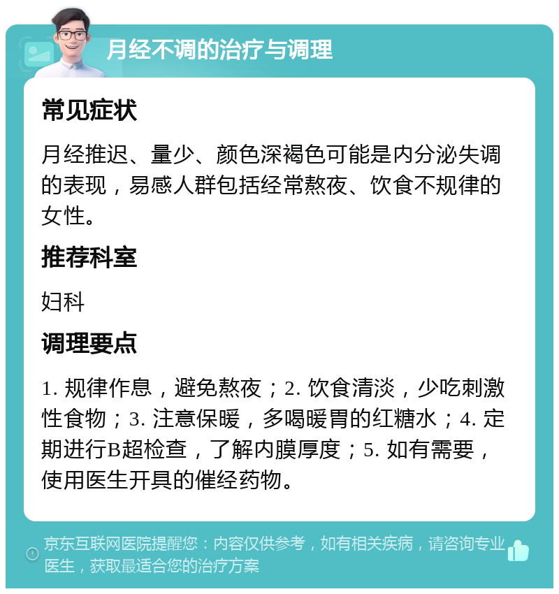 月经不调的治疗与调理 常见症状 月经推迟、量少、颜色深褐色可能是内分泌失调的表现，易感人群包括经常熬夜、饮食不规律的女性。 推荐科室 妇科 调理要点 1. 规律作息，避免熬夜；2. 饮食清淡，少吃刺激性食物；3. 注意保暖，多喝暖胃的红糖水；4. 定期进行B超检查，了解内膜厚度；5. 如有需要，使用医生开具的催经药物。