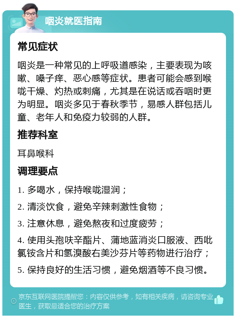 咽炎就医指南 常见症状 咽炎是一种常见的上呼吸道感染，主要表现为咳嗽、嗓子痒、恶心感等症状。患者可能会感到喉咙干燥、灼热或刺痛，尤其是在说话或吞咽时更为明显。咽炎多见于春秋季节，易感人群包括儿童、老年人和免疫力较弱的人群。 推荐科室 耳鼻喉科 调理要点 1. 多喝水，保持喉咙湿润； 2. 清淡饮食，避免辛辣刺激性食物； 3. 注意休息，避免熬夜和过度疲劳； 4. 使用头孢呋辛酯片、蒲地蓝消炎口服液、西吡氯铵含片和氢溴酸右美沙芬片等药物进行治疗； 5. 保持良好的生活习惯，避免烟酒等不良习惯。