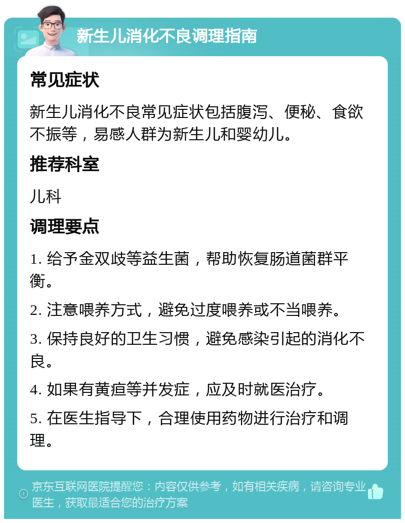 新生儿消化不良调理指南 常见症状 新生儿消化不良常见症状包括腹泻、便秘、食欲不振等，易感人群为新生儿和婴幼儿。 推荐科室 儿科 调理要点 1. 给予金双歧等益生菌，帮助恢复肠道菌群平衡。 2. 注意喂养方式，避免过度喂养或不当喂养。 3. 保持良好的卫生习惯，避免感染引起的消化不良。 4. 如果有黄疸等并发症，应及时就医治疗。 5. 在医生指导下，合理使用药物进行治疗和调理。