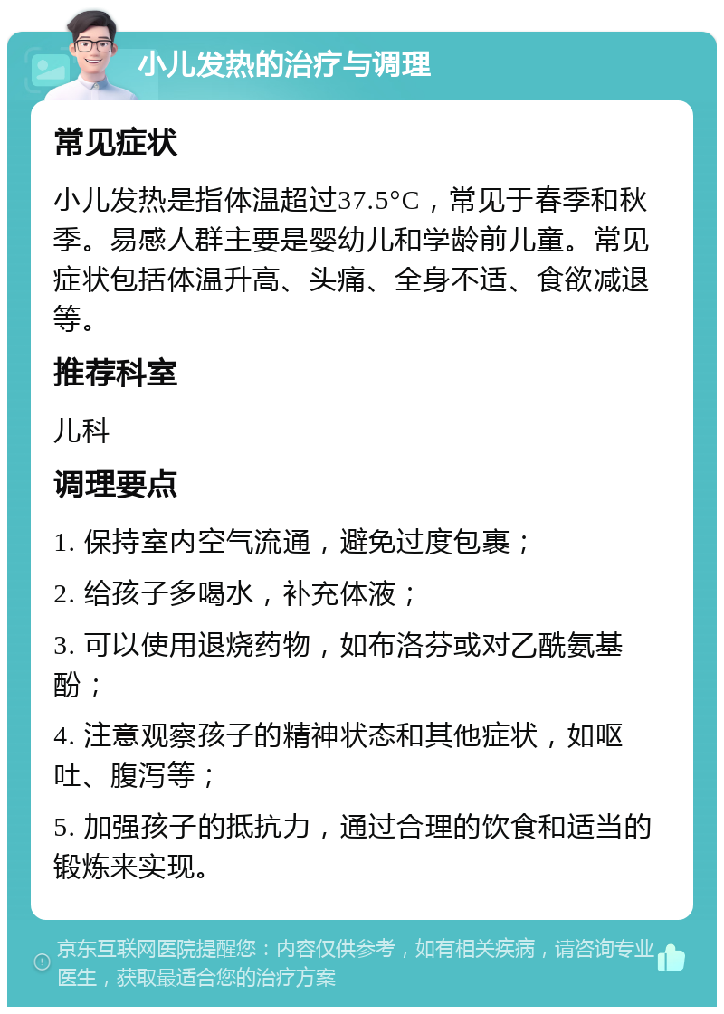 小儿发热的治疗与调理 常见症状 小儿发热是指体温超过37.5°C，常见于春季和秋季。易感人群主要是婴幼儿和学龄前儿童。常见症状包括体温升高、头痛、全身不适、食欲减退等。 推荐科室 儿科 调理要点 1. 保持室内空气流通，避免过度包裹； 2. 给孩子多喝水，补充体液； 3. 可以使用退烧药物，如布洛芬或对乙酰氨基酚； 4. 注意观察孩子的精神状态和其他症状，如呕吐、腹泻等； 5. 加强孩子的抵抗力，通过合理的饮食和适当的锻炼来实现。