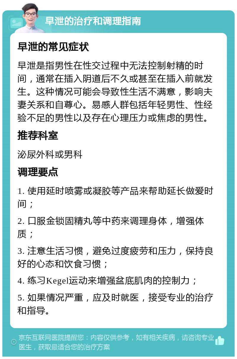 早泄的治疗和调理指南 早泄的常见症状 早泄是指男性在性交过程中无法控制射精的时间，通常在插入阴道后不久或甚至在插入前就发生。这种情况可能会导致性生活不满意，影响夫妻关系和自尊心。易感人群包括年轻男性、性经验不足的男性以及存在心理压力或焦虑的男性。 推荐科室 泌尿外科或男科 调理要点 1. 使用延时喷雾或凝胶等产品来帮助延长做爱时间； 2. 口服金锁固精丸等中药来调理身体，增强体质； 3. 注意生活习惯，避免过度疲劳和压力，保持良好的心态和饮食习惯； 4. 练习Kegel运动来增强盆底肌肉的控制力； 5. 如果情况严重，应及时就医，接受专业的治疗和指导。