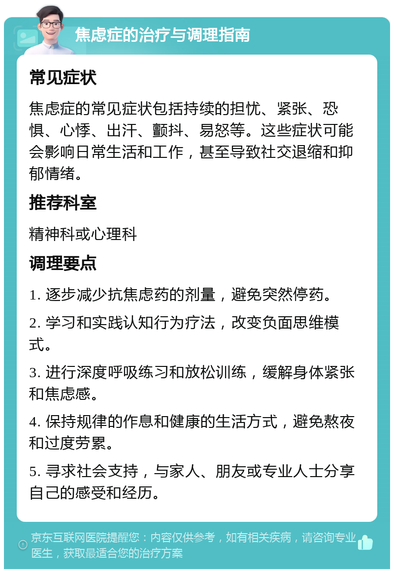 焦虑症的治疗与调理指南 常见症状 焦虑症的常见症状包括持续的担忧、紧张、恐惧、心悸、出汗、颤抖、易怒等。这些症状可能会影响日常生活和工作，甚至导致社交退缩和抑郁情绪。 推荐科室 精神科或心理科 调理要点 1. 逐步减少抗焦虑药的剂量，避免突然停药。 2. 学习和实践认知行为疗法，改变负面思维模式。 3. 进行深度呼吸练习和放松训练，缓解身体紧张和焦虑感。 4. 保持规律的作息和健康的生活方式，避免熬夜和过度劳累。 5. 寻求社会支持，与家人、朋友或专业人士分享自己的感受和经历。