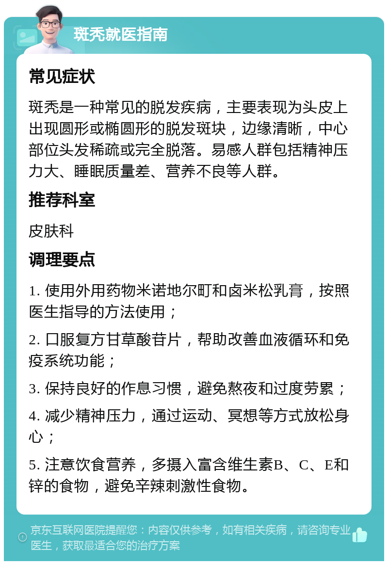 斑秃就医指南 常见症状 斑秃是一种常见的脱发疾病，主要表现为头皮上出现圆形或椭圆形的脱发斑块，边缘清晰，中心部位头发稀疏或完全脱落。易感人群包括精神压力大、睡眠质量差、营养不良等人群。 推荐科室 皮肤科 调理要点 1. 使用外用药物米诺地尔町和卤米松乳膏，按照医生指导的方法使用； 2. 口服复方甘草酸苷片，帮助改善血液循环和免疫系统功能； 3. 保持良好的作息习惯，避免熬夜和过度劳累； 4. 减少精神压力，通过运动、冥想等方式放松身心； 5. 注意饮食营养，多摄入富含维生素B、C、E和锌的食物，避免辛辣刺激性食物。