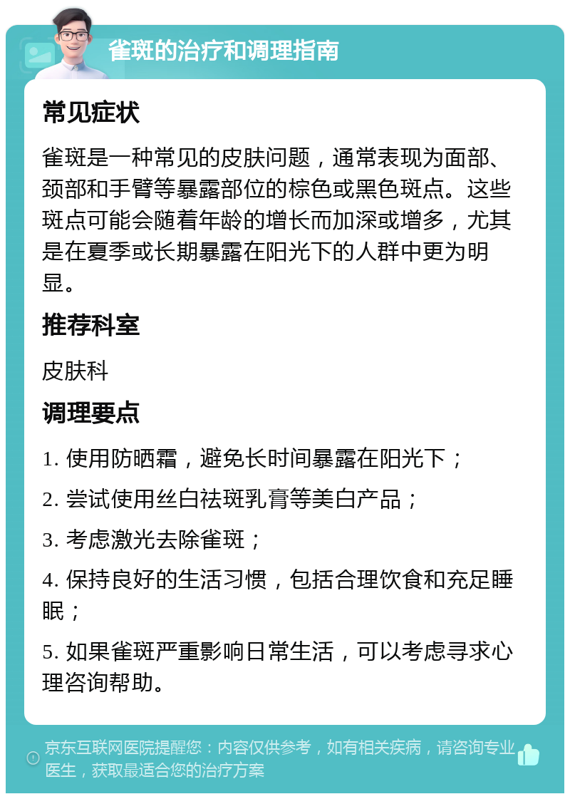 雀斑的治疗和调理指南 常见症状 雀斑是一种常见的皮肤问题，通常表现为面部、颈部和手臂等暴露部位的棕色或黑色斑点。这些斑点可能会随着年龄的增长而加深或增多，尤其是在夏季或长期暴露在阳光下的人群中更为明显。 推荐科室 皮肤科 调理要点 1. 使用防晒霜，避免长时间暴露在阳光下； 2. 尝试使用丝白祛斑乳膏等美白产品； 3. 考虑激光去除雀斑； 4. 保持良好的生活习惯，包括合理饮食和充足睡眠； 5. 如果雀斑严重影响日常生活，可以考虑寻求心理咨询帮助。