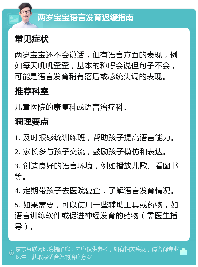 两岁宝宝语言发育迟缓指南 常见症状 两岁宝宝还不会说话，但有语言方面的表现，例如每天叽叽歪歪，基本的称呼会说但句子不会，可能是语言发育稍有落后或感统失调的表现。 推荐科室 儿童医院的康复科或语言治疗科。 调理要点 1. 及时报感统训练班，帮助孩子提高语言能力。 2. 家长多与孩子交流，鼓励孩子模仿和表达。 3. 创造良好的语言环境，例如播放儿歌、看图书等。 4. 定期带孩子去医院复查，了解语言发育情况。 5. 如果需要，可以使用一些辅助工具或药物，如语言训练软件或促进神经发育的药物（需医生指导）。