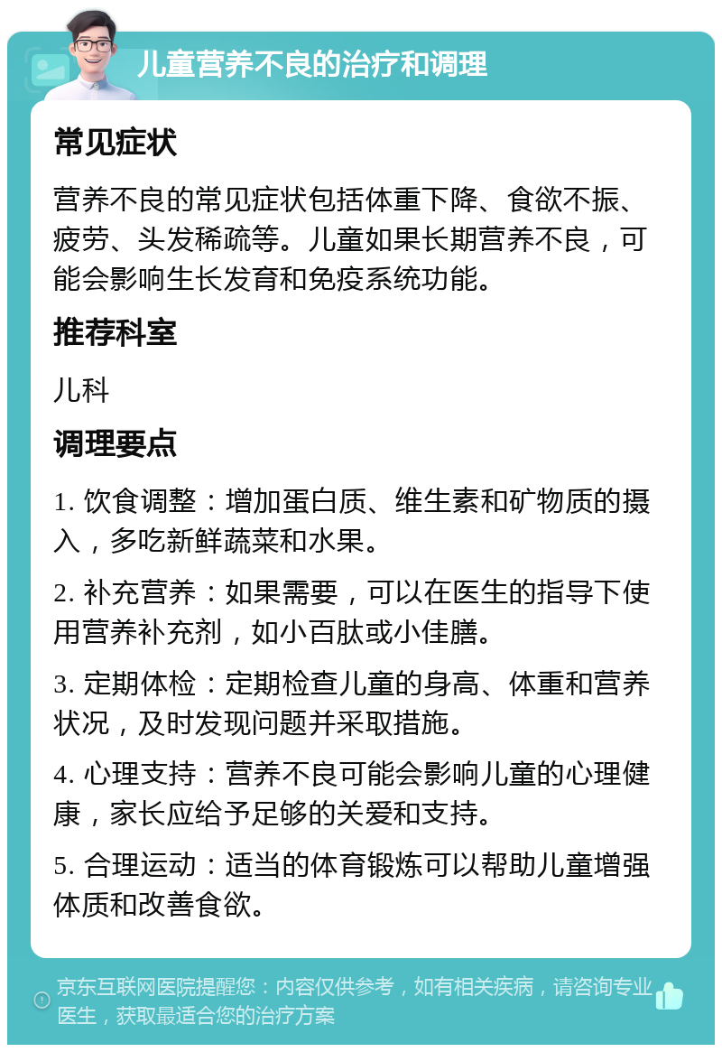 儿童营养不良的治疗和调理 常见症状 营养不良的常见症状包括体重下降、食欲不振、疲劳、头发稀疏等。儿童如果长期营养不良，可能会影响生长发育和免疫系统功能。 推荐科室 儿科 调理要点 1. 饮食调整：增加蛋白质、维生素和矿物质的摄入，多吃新鲜蔬菜和水果。 2. 补充营养：如果需要，可以在医生的指导下使用营养补充剂，如小百肽或小佳膳。 3. 定期体检：定期检查儿童的身高、体重和营养状况，及时发现问题并采取措施。 4. 心理支持：营养不良可能会影响儿童的心理健康，家长应给予足够的关爱和支持。 5. 合理运动：适当的体育锻炼可以帮助儿童增强体质和改善食欲。