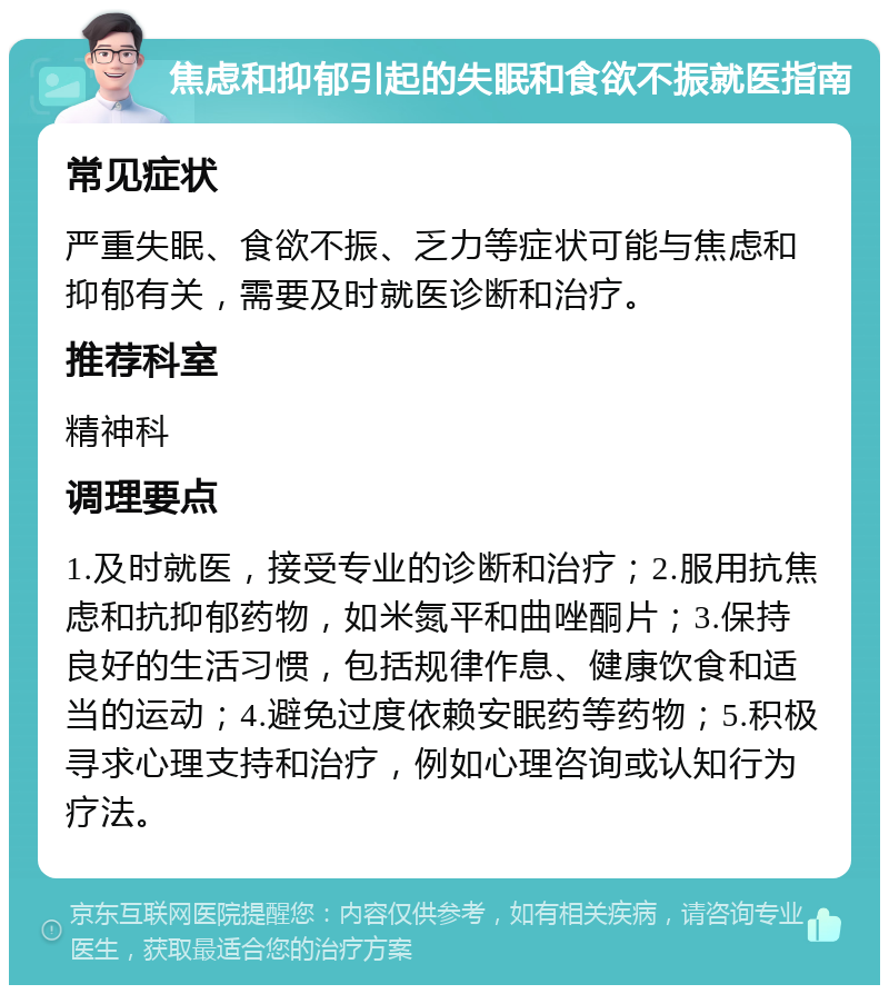 焦虑和抑郁引起的失眠和食欲不振就医指南 常见症状 严重失眠、食欲不振、乏力等症状可能与焦虑和抑郁有关，需要及时就医诊断和治疗。 推荐科室 精神科 调理要点 1.及时就医，接受专业的诊断和治疗；2.服用抗焦虑和抗抑郁药物，如米氮平和曲唑酮片；3.保持良好的生活习惯，包括规律作息、健康饮食和适当的运动；4.避免过度依赖安眠药等药物；5.积极寻求心理支持和治疗，例如心理咨询或认知行为疗法。