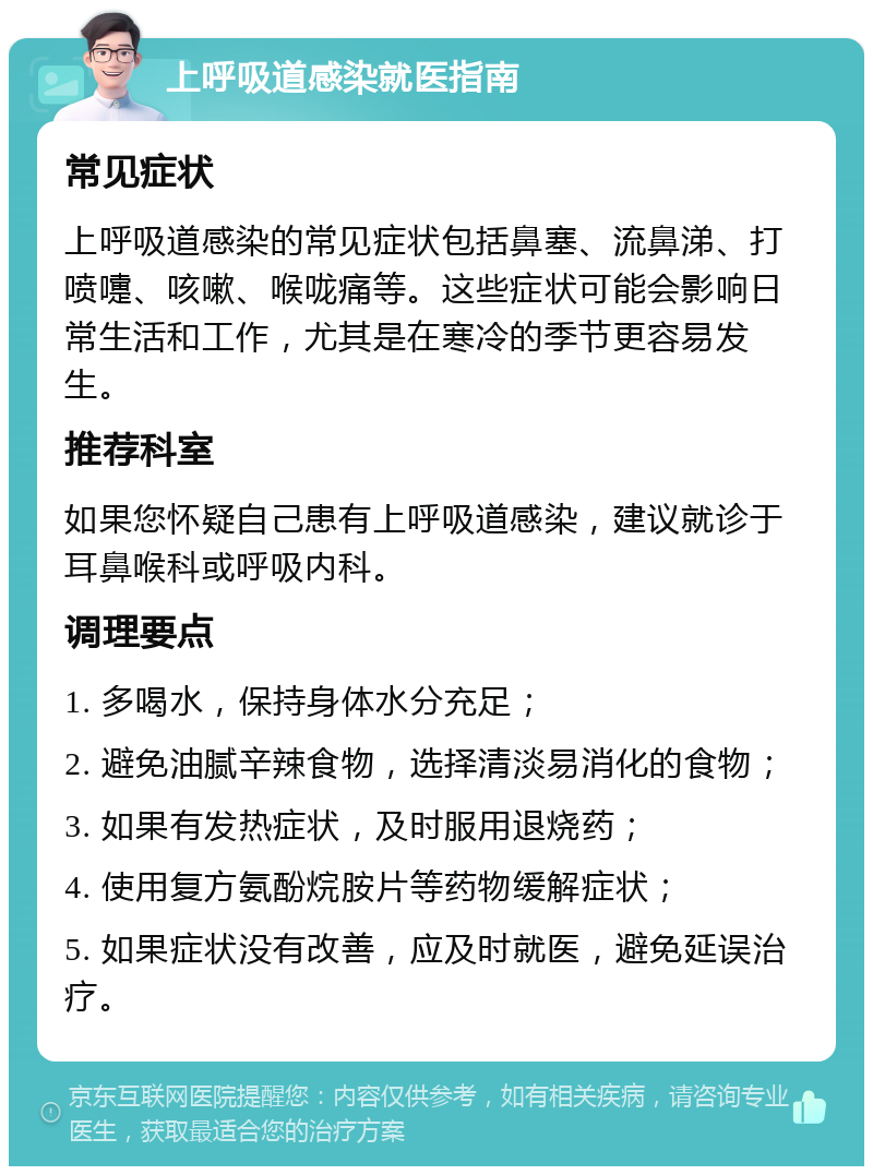 上呼吸道感染就医指南 常见症状 上呼吸道感染的常见症状包括鼻塞、流鼻涕、打喷嚏、咳嗽、喉咙痛等。这些症状可能会影响日常生活和工作，尤其是在寒冷的季节更容易发生。 推荐科室 如果您怀疑自己患有上呼吸道感染，建议就诊于耳鼻喉科或呼吸内科。 调理要点 1. 多喝水，保持身体水分充足； 2. 避免油腻辛辣食物，选择清淡易消化的食物； 3. 如果有发热症状，及时服用退烧药； 4. 使用复方氨酚烷胺片等药物缓解症状； 5. 如果症状没有改善，应及时就医，避免延误治疗。