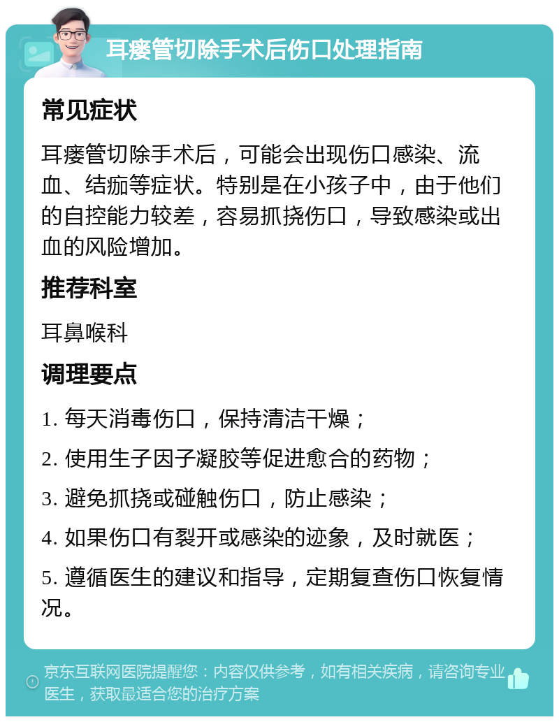 耳瘘管切除手术后伤口处理指南 常见症状 耳瘘管切除手术后，可能会出现伤口感染、流血、结痂等症状。特别是在小孩子中，由于他们的自控能力较差，容易抓挠伤口，导致感染或出血的风险增加。 推荐科室 耳鼻喉科 调理要点 1. 每天消毒伤口，保持清洁干燥； 2. 使用生子因子凝胶等促进愈合的药物； 3. 避免抓挠或碰触伤口，防止感染； 4. 如果伤口有裂开或感染的迹象，及时就医； 5. 遵循医生的建议和指导，定期复查伤口恢复情况。