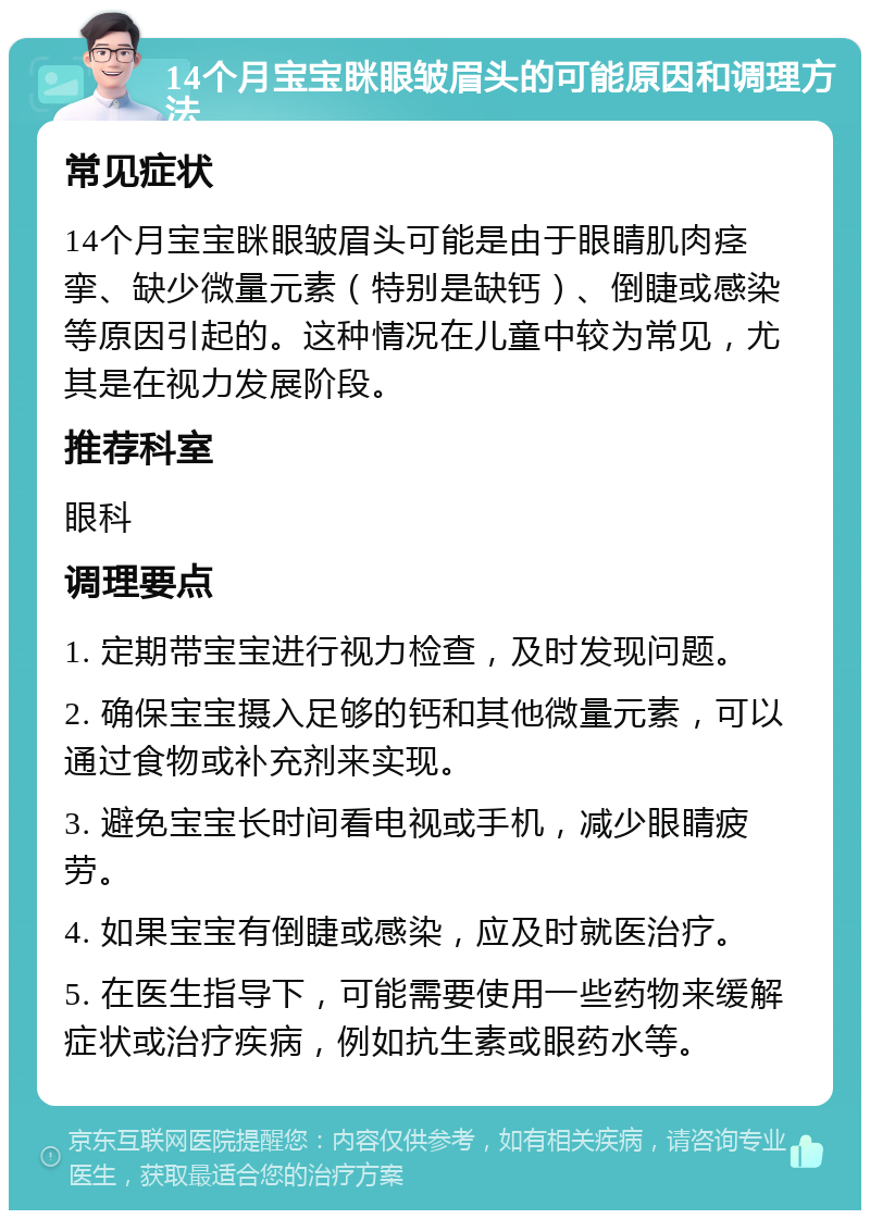 14个月宝宝眯眼皱眉头的可能原因和调理方法 常见症状 14个月宝宝眯眼皱眉头可能是由于眼睛肌肉痉挛、缺少微量元素（特别是缺钙）、倒睫或感染等原因引起的。这种情况在儿童中较为常见，尤其是在视力发展阶段。 推荐科室 眼科 调理要点 1. 定期带宝宝进行视力检查，及时发现问题。 2. 确保宝宝摄入足够的钙和其他微量元素，可以通过食物或补充剂来实现。 3. 避免宝宝长时间看电视或手机，减少眼睛疲劳。 4. 如果宝宝有倒睫或感染，应及时就医治疗。 5. 在医生指导下，可能需要使用一些药物来缓解症状或治疗疾病，例如抗生素或眼药水等。