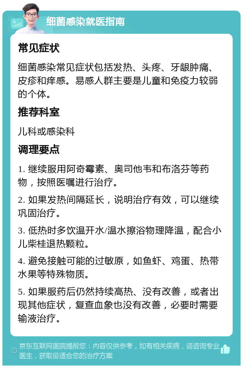 细菌感染就医指南 常见症状 细菌感染常见症状包括发热、头疼、牙龈肿痛、皮疹和痒感。易感人群主要是儿童和免疫力较弱的个体。 推荐科室 儿科或感染科 调理要点 1. 继续服用阿奇霉素、奥司他韦和布洛芬等药物，按照医嘱进行治疗。 2. 如果发热间隔延长，说明治疗有效，可以继续巩固治疗。 3. 低热时多饮温开水/温水擦浴物理降温，配合小儿柴桂退热颗粒。 4. 避免接触可能的过敏原，如鱼虾、鸡蛋、热带水果等特殊物质。 5. 如果服药后仍然持续高热、没有改善，或者出现其他症状，复查血象也没有改善，必要时需要输液治疗。