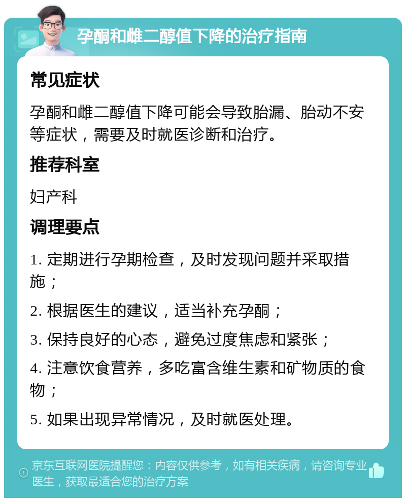 孕酮和雌二醇值下降的治疗指南 常见症状 孕酮和雌二醇值下降可能会导致胎漏、胎动不安等症状，需要及时就医诊断和治疗。 推荐科室 妇产科 调理要点 1. 定期进行孕期检查，及时发现问题并采取措施； 2. 根据医生的建议，适当补充孕酮； 3. 保持良好的心态，避免过度焦虑和紧张； 4. 注意饮食营养，多吃富含维生素和矿物质的食物； 5. 如果出现异常情况，及时就医处理。