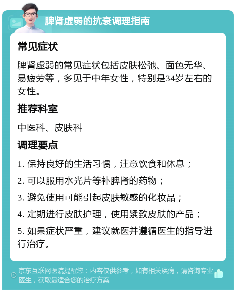 脾肾虚弱的抗衰调理指南 常见症状 脾肾虚弱的常见症状包括皮肤松弛、面色无华、易疲劳等，多见于中年女性，特别是34岁左右的女性。 推荐科室 中医科、皮肤科 调理要点 1. 保持良好的生活习惯，注意饮食和休息； 2. 可以服用水光片等补脾肾的药物； 3. 避免使用可能引起皮肤敏感的化妆品； 4. 定期进行皮肤护理，使用紧致皮肤的产品； 5. 如果症状严重，建议就医并遵循医生的指导进行治疗。