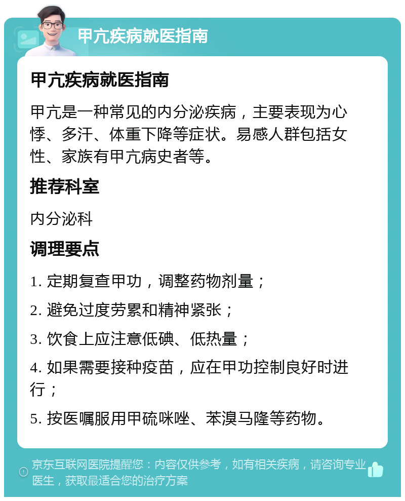 甲亢疾病就医指南 甲亢疾病就医指南 甲亢是一种常见的内分泌疾病，主要表现为心悸、多汗、体重下降等症状。易感人群包括女性、家族有甲亢病史者等。 推荐科室 内分泌科 调理要点 1. 定期复查甲功，调整药物剂量； 2. 避免过度劳累和精神紧张； 3. 饮食上应注意低碘、低热量； 4. 如果需要接种疫苗，应在甲功控制良好时进行； 5. 按医嘱服用甲硫咪唑、苯溴马隆等药物。