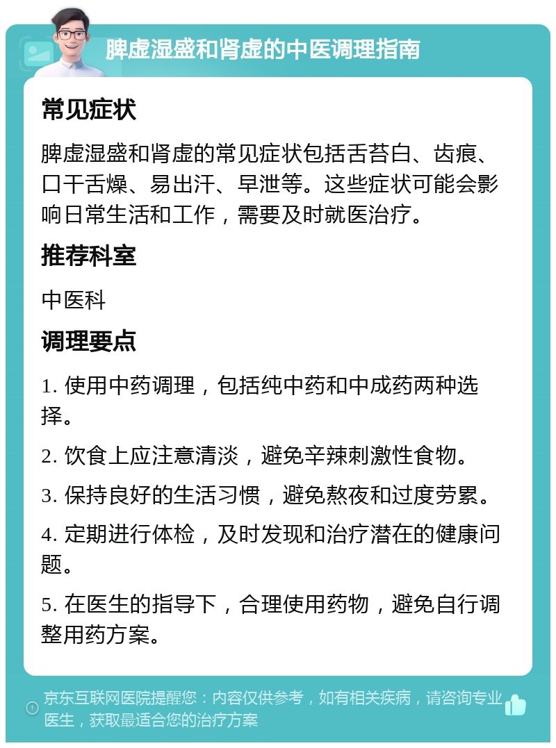 脾虚湿盛和肾虚的中医调理指南 常见症状 脾虚湿盛和肾虚的常见症状包括舌苔白、齿痕、口干舌燥、易出汗、早泄等。这些症状可能会影响日常生活和工作，需要及时就医治疗。 推荐科室 中医科 调理要点 1. 使用中药调理，包括纯中药和中成药两种选择。 2. 饮食上应注意清淡，避免辛辣刺激性食物。 3. 保持良好的生活习惯，避免熬夜和过度劳累。 4. 定期进行体检，及时发现和治疗潜在的健康问题。 5. 在医生的指导下，合理使用药物，避免自行调整用药方案。