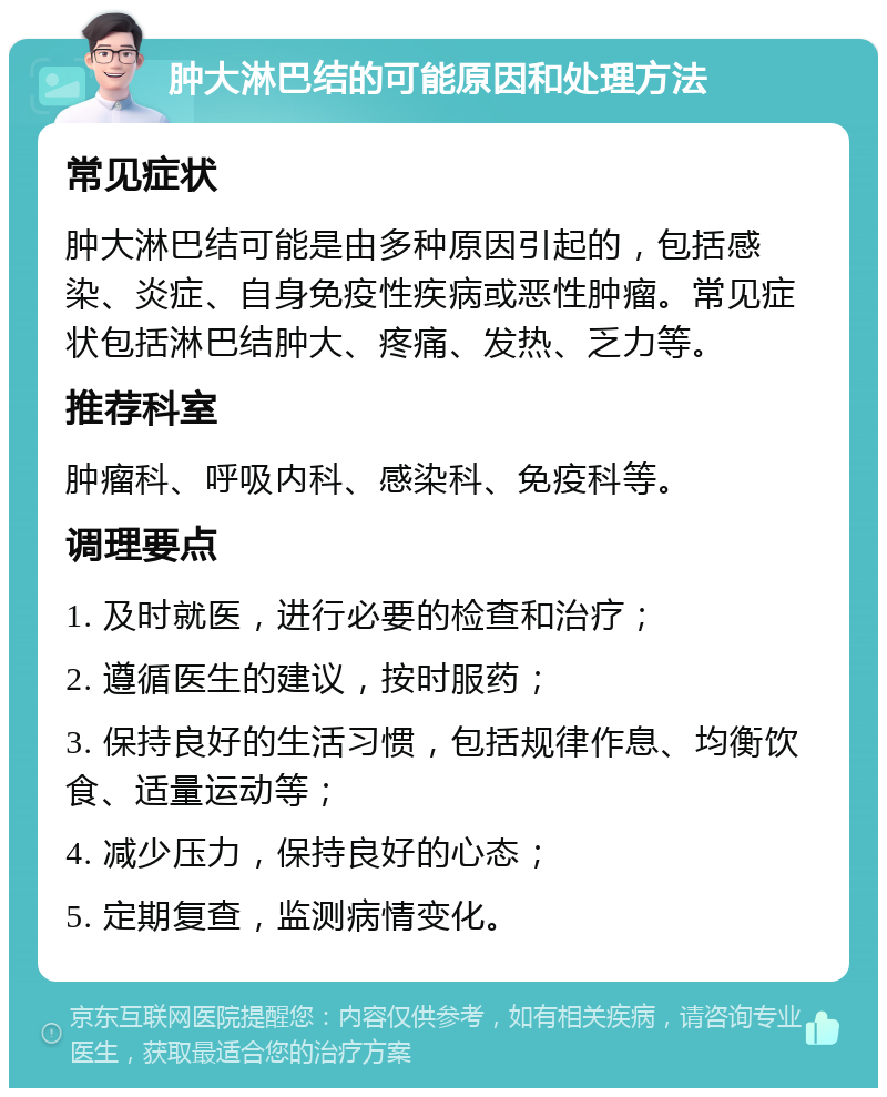 肿大淋巴结的可能原因和处理方法 常见症状 肿大淋巴结可能是由多种原因引起的，包括感染、炎症、自身免疫性疾病或恶性肿瘤。常见症状包括淋巴结肿大、疼痛、发热、乏力等。 推荐科室 肿瘤科、呼吸内科、感染科、免疫科等。 调理要点 1. 及时就医，进行必要的检查和治疗； 2. 遵循医生的建议，按时服药； 3. 保持良好的生活习惯，包括规律作息、均衡饮食、适量运动等； 4. 减少压力，保持良好的心态； 5. 定期复查，监测病情变化。