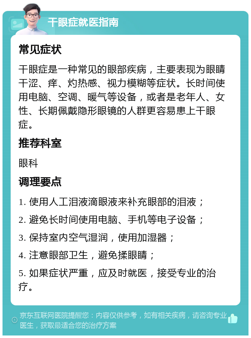 干眼症就医指南 常见症状 干眼症是一种常见的眼部疾病，主要表现为眼睛干涩、痒、灼热感、视力模糊等症状。长时间使用电脑、空调、暖气等设备，或者是老年人、女性、长期佩戴隐形眼镜的人群更容易患上干眼症。 推荐科室 眼科 调理要点 1. 使用人工泪液滴眼液来补充眼部的泪液； 2. 避免长时间使用电脑、手机等电子设备； 3. 保持室内空气湿润，使用加湿器； 4. 注意眼部卫生，避免揉眼睛； 5. 如果症状严重，应及时就医，接受专业的治疗。