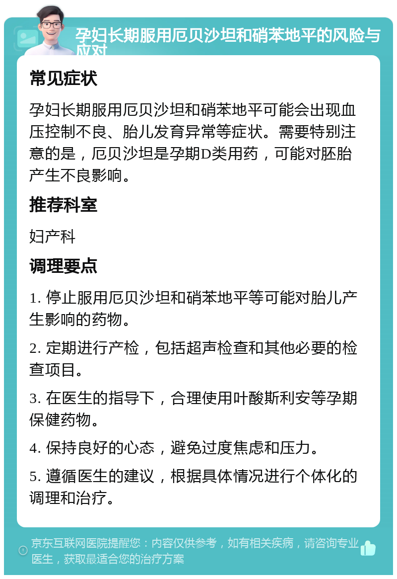 孕妇长期服用厄贝沙坦和硝苯地平的风险与应对 常见症状 孕妇长期服用厄贝沙坦和硝苯地平可能会出现血压控制不良、胎儿发育异常等症状。需要特别注意的是，厄贝沙坦是孕期D类用药，可能对胚胎产生不良影响。 推荐科室 妇产科 调理要点 1. 停止服用厄贝沙坦和硝苯地平等可能对胎儿产生影响的药物。 2. 定期进行产检，包括超声检查和其他必要的检查项目。 3. 在医生的指导下，合理使用叶酸斯利安等孕期保健药物。 4. 保持良好的心态，避免过度焦虑和压力。 5. 遵循医生的建议，根据具体情况进行个体化的调理和治疗。