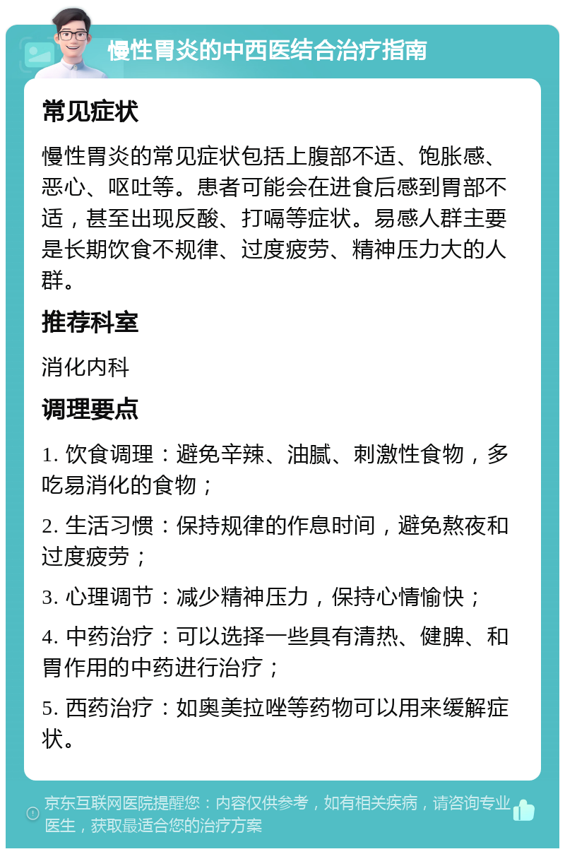 慢性胃炎的中西医结合治疗指南 常见症状 慢性胃炎的常见症状包括上腹部不适、饱胀感、恶心、呕吐等。患者可能会在进食后感到胃部不适，甚至出现反酸、打嗝等症状。易感人群主要是长期饮食不规律、过度疲劳、精神压力大的人群。 推荐科室 消化内科 调理要点 1. 饮食调理：避免辛辣、油腻、刺激性食物，多吃易消化的食物； 2. 生活习惯：保持规律的作息时间，避免熬夜和过度疲劳； 3. 心理调节：减少精神压力，保持心情愉快； 4. 中药治疗：可以选择一些具有清热、健脾、和胃作用的中药进行治疗； 5. 西药治疗：如奥美拉唑等药物可以用来缓解症状。