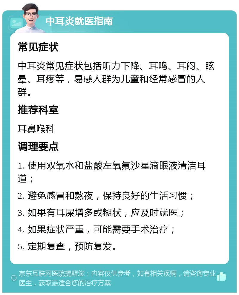 中耳炎就医指南 常见症状 中耳炎常见症状包括听力下降、耳鸣、耳闷、眩晕、耳疼等，易感人群为儿童和经常感冒的人群。 推荐科室 耳鼻喉科 调理要点 1. 使用双氧水和盐酸左氧氟沙星滴眼液清洁耳道； 2. 避免感冒和熬夜，保持良好的生活习惯； 3. 如果有耳屎增多或糊状，应及时就医； 4. 如果症状严重，可能需要手术治疗； 5. 定期复查，预防复发。