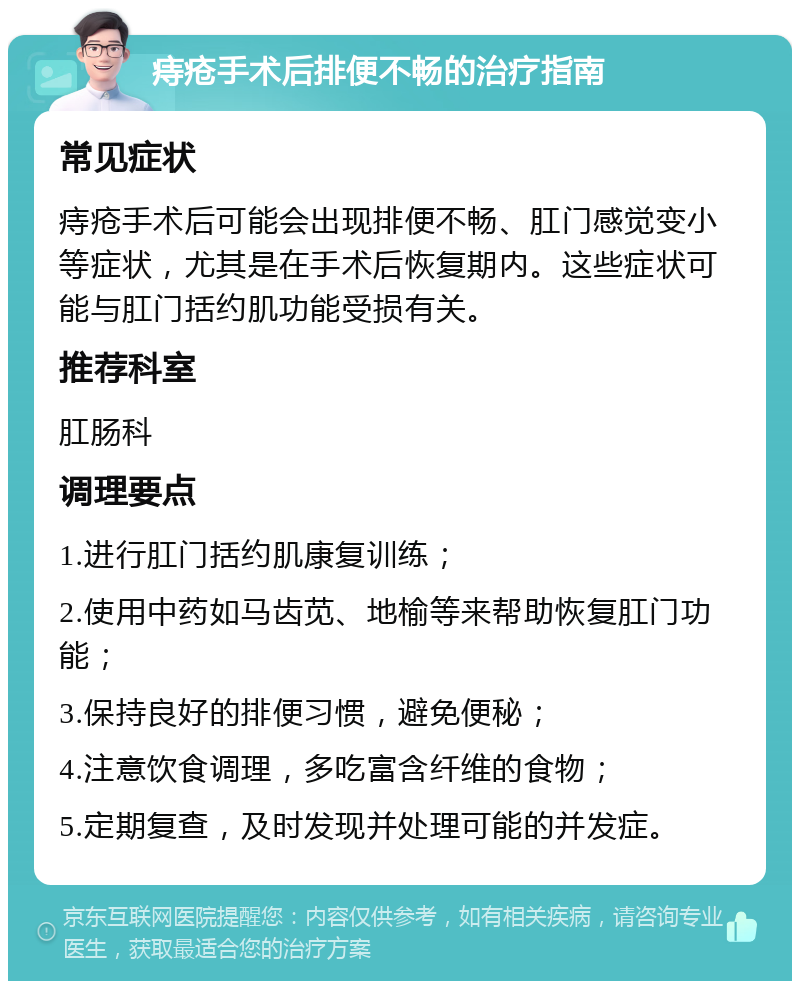 痔疮手术后排便不畅的治疗指南 常见症状 痔疮手术后可能会出现排便不畅、肛门感觉变小等症状，尤其是在手术后恢复期内。这些症状可能与肛门括约肌功能受损有关。 推荐科室 肛肠科 调理要点 1.进行肛门括约肌康复训练； 2.使用中药如马齿苋、地榆等来帮助恢复肛门功能； 3.保持良好的排便习惯，避免便秘； 4.注意饮食调理，多吃富含纤维的食物； 5.定期复查，及时发现并处理可能的并发症。