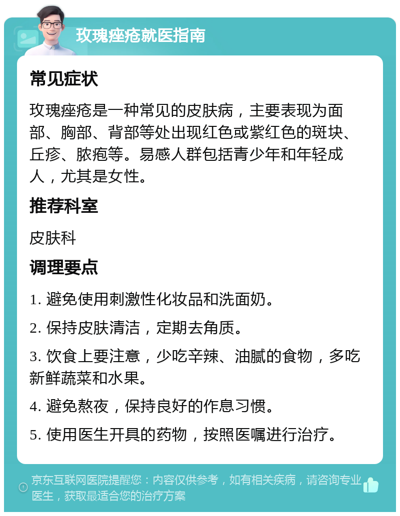 玫瑰痤疮就医指南 常见症状 玫瑰痤疮是一种常见的皮肤病，主要表现为面部、胸部、背部等处出现红色或紫红色的斑块、丘疹、脓疱等。易感人群包括青少年和年轻成人，尤其是女性。 推荐科室 皮肤科 调理要点 1. 避免使用刺激性化妆品和洗面奶。 2. 保持皮肤清洁，定期去角质。 3. 饮食上要注意，少吃辛辣、油腻的食物，多吃新鲜蔬菜和水果。 4. 避免熬夜，保持良好的作息习惯。 5. 使用医生开具的药物，按照医嘱进行治疗。