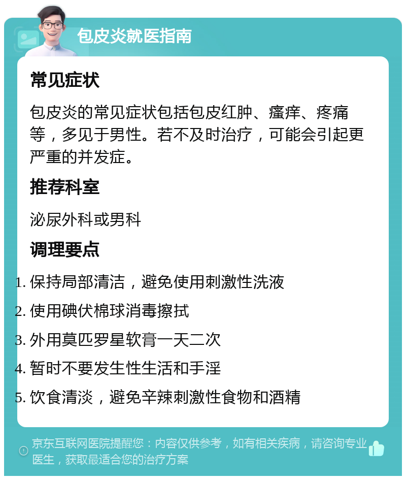 包皮炎就医指南 常见症状 包皮炎的常见症状包括包皮红肿、瘙痒、疼痛等，多见于男性。若不及时治疗，可能会引起更严重的并发症。 推荐科室 泌尿外科或男科 调理要点 保持局部清洁，避免使用刺激性洗液 使用碘伏棉球消毒擦拭 外用莫匹罗星软膏一天二次 暂时不要发生性生活和手淫 饮食清淡，避免辛辣刺激性食物和酒精