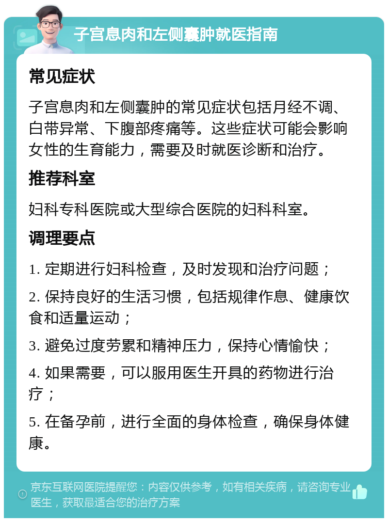 子宫息肉和左侧囊肿就医指南 常见症状 子宫息肉和左侧囊肿的常见症状包括月经不调、白带异常、下腹部疼痛等。这些症状可能会影响女性的生育能力，需要及时就医诊断和治疗。 推荐科室 妇科专科医院或大型综合医院的妇科科室。 调理要点 1. 定期进行妇科检查，及时发现和治疗问题； 2. 保持良好的生活习惯，包括规律作息、健康饮食和适量运动； 3. 避免过度劳累和精神压力，保持心情愉快； 4. 如果需要，可以服用医生开具的药物进行治疗； 5. 在备孕前，进行全面的身体检查，确保身体健康。